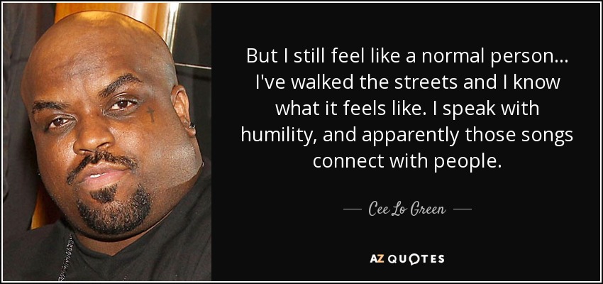But I still feel like a normal person... I've walked the streets and I know what it feels like. I speak with humility, and apparently those songs connect with people. - Cee Lo Green