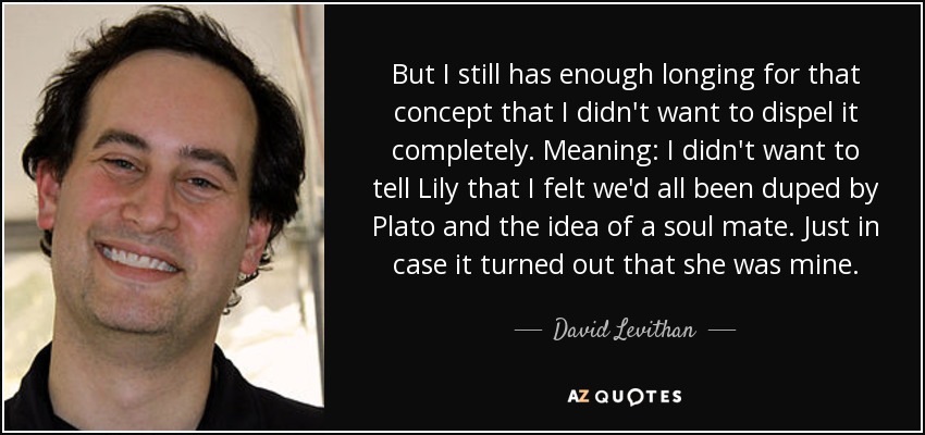 But I still has enough longing for that concept that I didn't want to dispel it completely. Meaning: I didn't want to tell Lily that I felt we'd all been duped by Plato and the idea of a soul mate. Just in case it turned out that she was mine. - David Levithan