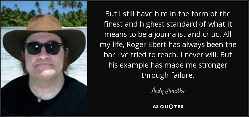 But I still have him in the form of the finest and highest standard of what it means to be a journalist and critic. All my life, Roger Ebert has always been the bar I've tried to reach. I never will. But his example has made me stronger through failure. - Andy Ihnatko