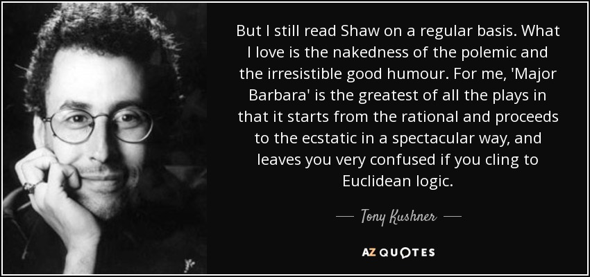 But I still read Shaw on a regular basis. What I love is the nakedness of the polemic and the irresistible good humour. For me, 'Major Barbara' is the greatest of all the plays in that it starts from the rational and proceeds to the ecstatic in a spectacular way, and leaves you very confused if you cling to Euclidean logic. - Tony Kushner