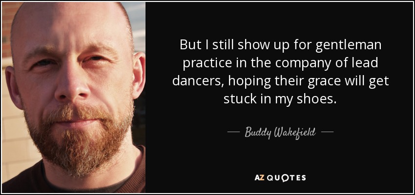 But I still show up for gentleman practice in the company of lead dancers, hoping their grace will get stuck in my shoes. - Buddy Wakefield