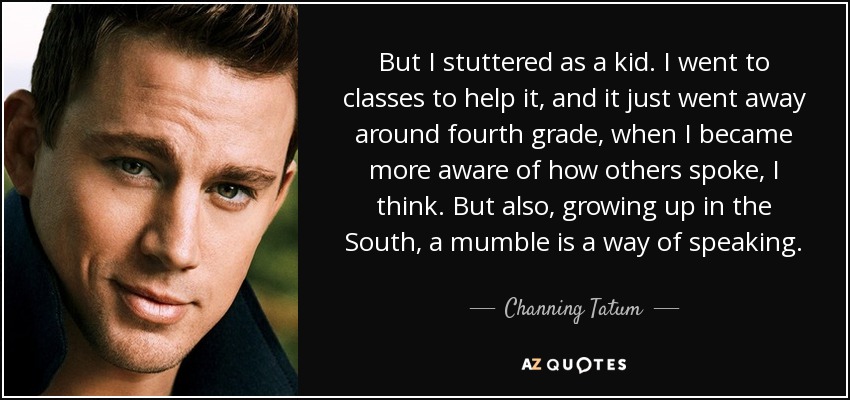 But I stuttered as a kid. I went to classes to help it, and it just went away around fourth grade, when I became more aware of how others spoke, I think. But also, growing up in the South, a mumble is a way of speaking. - Channing Tatum