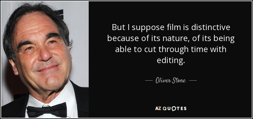 But I suppose film is distinctive because of its nature, of its being able to cut through time with editing. - Oliver Stone