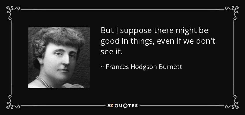 But I suppose there might be good in things, even if we don't see it. - Frances Hodgson Burnett