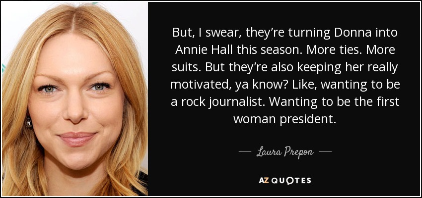 But, I swear, they’re turning Donna into Annie Hall this season. More ties. More suits. But they’re also keeping her really motivated, ya know? Like, wanting to be a rock journalist. Wanting to be the first woman president. - Laura Prepon