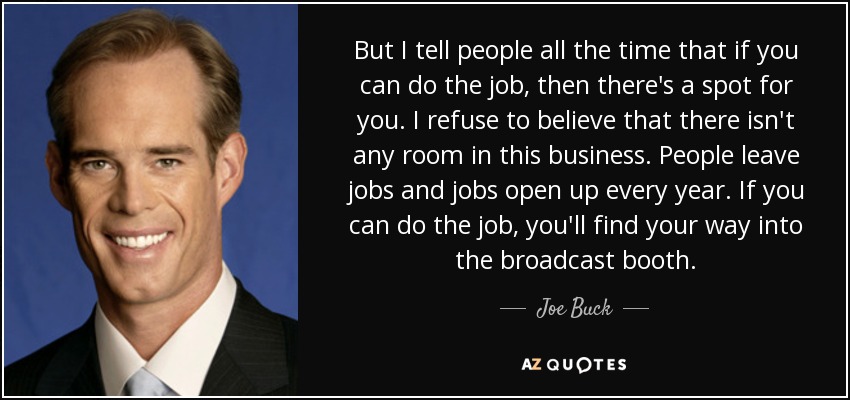 But I tell people all the time that if you can do the job, then there's a spot for you. I refuse to believe that there isn't any room in this business. People leave jobs and jobs open up every year. If you can do the job, you'll find your way into the broadcast booth. - Joe Buck