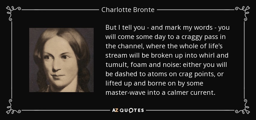 But I tell you - and mark my words - you will come some day to a craggy pass in the channel, where the whole of life's stream will be broken up into whirl and tumult, foam and noise: either you will be dashed to atoms on crag points, or lifted up and borne on by some master-wave into a calmer current. - Charlotte Bronte