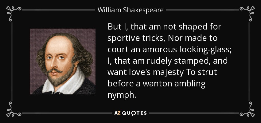 But I, that am not shaped for sportive tricks, Nor made to court an amorous looking-glass; I, that am rudely stamped, and want love's majesty To strut before a wanton ambling nymph. - William Shakespeare