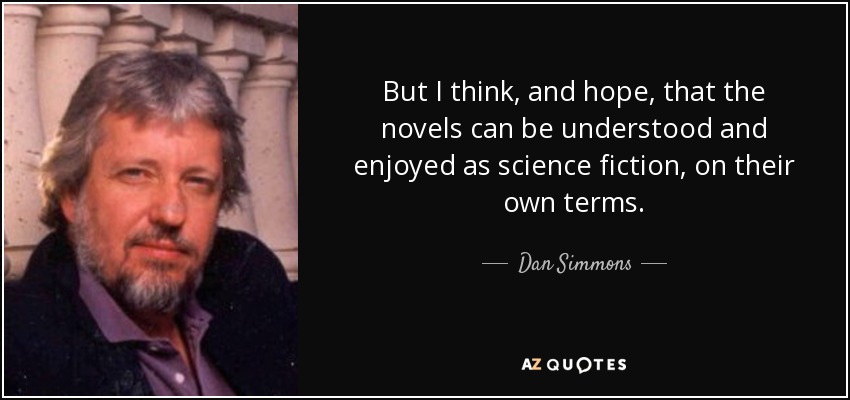 But I think, and hope, that the novels can be understood and enjoyed as science fiction, on their own terms. - Dan Simmons