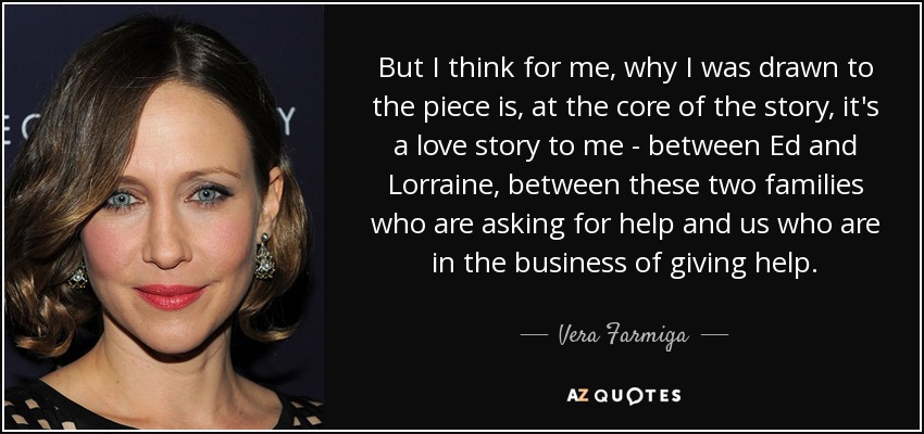 But I think for me, why I was drawn to the piece is, at the core of the story, it's a love story to me - between Ed and Lorraine, between these two families who are asking for help and us who are in the business of giving help. - Vera Farmiga