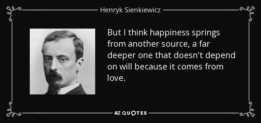 But I think happiness springs from another source, a far deeper one that doesn't depend on will because it comes from love. - Henryk Sienkiewicz