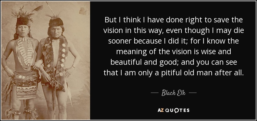 But I think I have done right to save the vision in this way, even though I may die sooner because I did it; for I know the meaning of the vision is wise and beautiful and good; and you can see that I am only a pitiful old man after all. - Black Elk