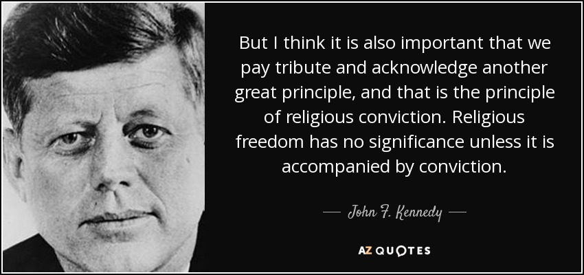 But I think it is also important that we pay tribute and acknowledge another great principle, and that is the principle of religious conviction. Religious freedom has no significance unless it is accompanied by conviction. - John F. Kennedy