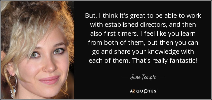 But, I think it's great to be able to work with established directors, and then also first-timers. I feel like you learn from both of them, but then you can go and share your knowledge with each of them. That's really fantastic! - Juno Temple