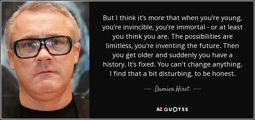 But I think it's more that when you're young, you're invincible, you're immortal - or at least you think you are. The possibilities are limitless, you're inventing the future. Then you get older and suddenly you have a history. It's fixed. You can't change anything. I find that a bit disturbing, to be honest. - Damien Hirst