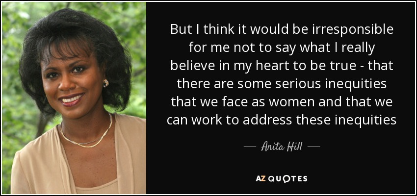 But I think it would be irresponsible for me not to say what I really believe in my heart to be true - that there are some serious inequities that we face as women and that we can work to address these inequities - Anita Hill