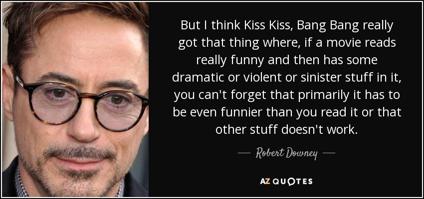 But I think Kiss Kiss, Bang Bang really got that thing where, if a movie reads really funny and then has some dramatic or violent or sinister stuff in it, you can't forget that primarily it has to be even funnier than you read it or that other stuff doesn't work. - Robert Downey, Jr.