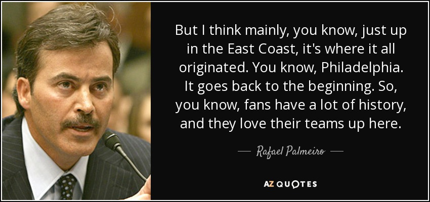 But I think mainly, you know, just up in the East Coast, it's where it all originated. You know, Philadelphia. It goes back to the beginning. So, you know, fans have a lot of history, and they love their teams up here. - Rafael Palmeiro