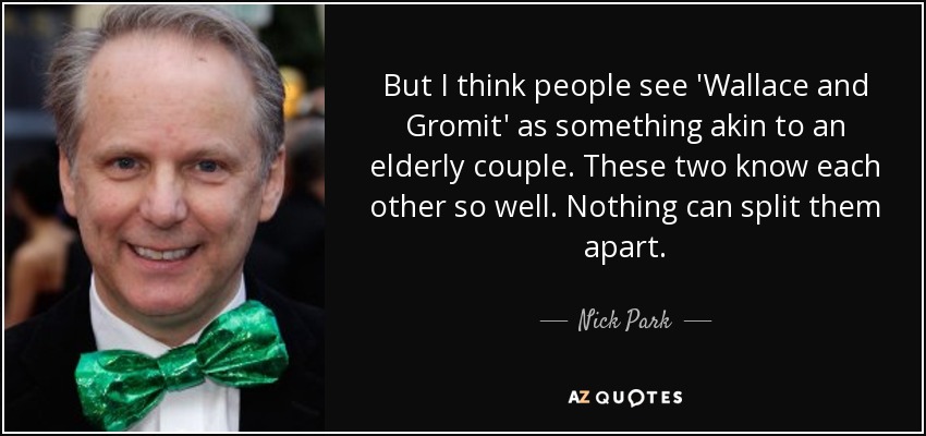 But I think people see 'Wallace and Gromit' as something akin to an elderly couple. These two know each other so well. Nothing can split them apart. - Nick Park