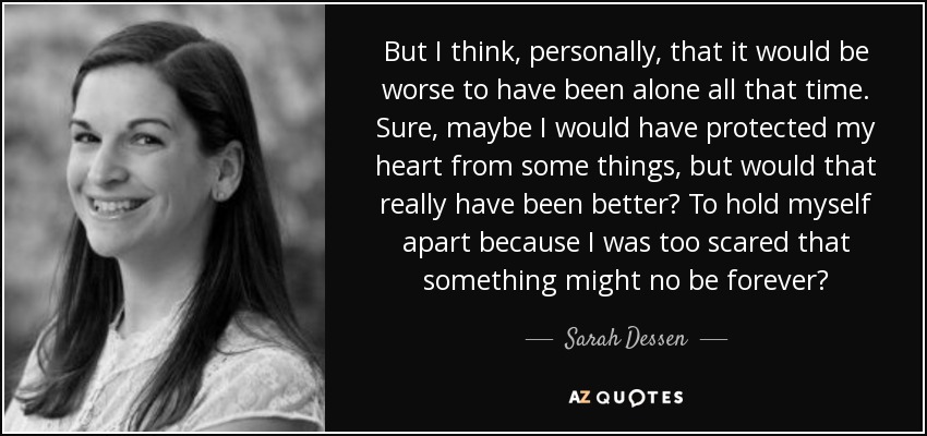 But I think, personally, that it would be worse to have been alone all that time. Sure, maybe I would have protected my heart from some things, but would that really have been better? To hold myself apart because I was too scared that something might no be forever? - Sarah Dessen