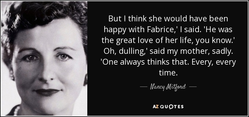 But I think she would have been happy with Fabrice,' I said. 'He was the great love of her life, you know.' Oh, dulling,' said my mother, sadly. 'One always thinks that. Every, every time. - Nancy Mitford