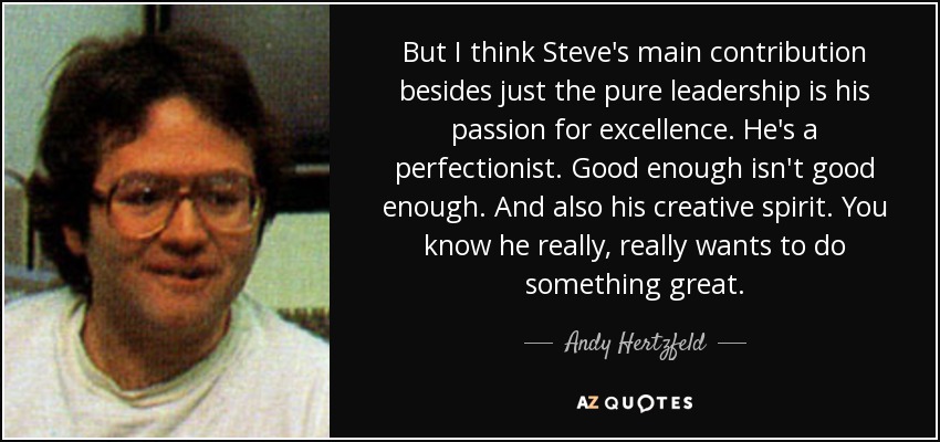 But I think Steve's main contribution besides just the pure leadership is his passion for excellence. He's a perfectionist. Good enough isn't good enough. And also his creative spirit. You know he really, really wants to do something great. - Andy Hertzfeld