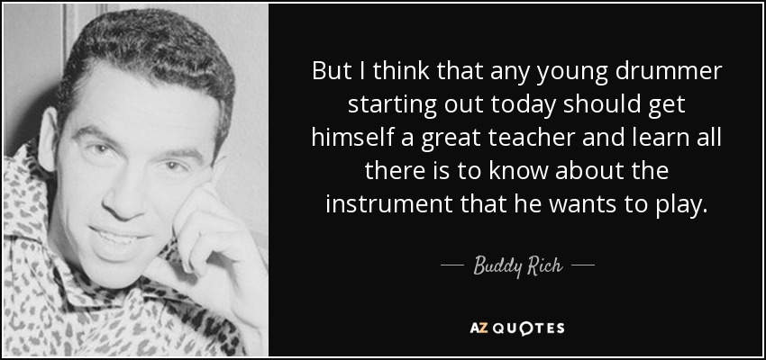 But I think that any young drummer starting out today should get himself a great teacher and learn all there is to know about the instrument that he wants to play. - Buddy Rich