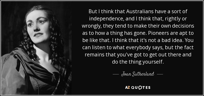 But I think that Australians have a sort of independence, and I think that, rightly or wrongly, they tend to make their own decisions as to how a thing has gone. Pioneers are apt to be like that. I think that it's not a bad idea. You can listen to what everybody says, but the fact remains that you've got to get out there and do the thing yourself. - Joan Sutherland