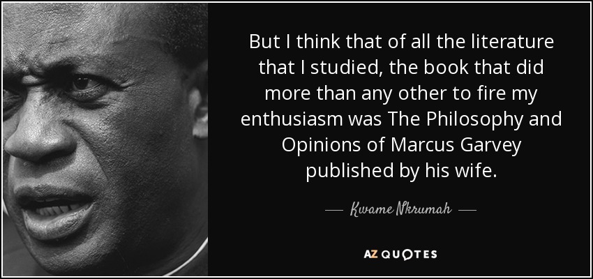 But I think that of all the literature that I studied, the book that did more than any other to fire my enthusiasm was The Philosophy and Opinions of Marcus Garvey published by his wife. - Kwame Nkrumah