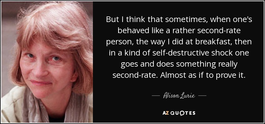 But I think that sometimes, when one's behaved like a rather second-rate person, the way I did at breakfast, then in a kind of self-destructive shock one goes and does something really second-rate. Almost as if to prove it. - Alison Lurie