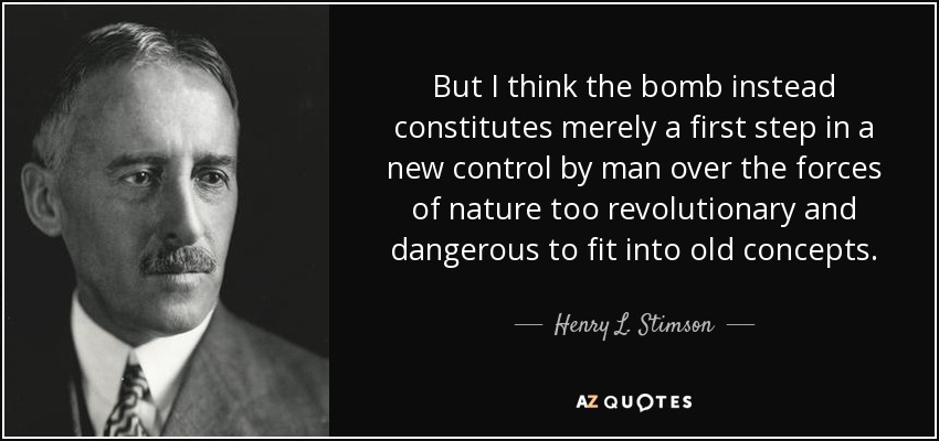 But I think the bomb instead constitutes merely a first step in a new control by man over the forces of nature too revolutionary and dangerous to fit into old concepts. - Henry L. Stimson