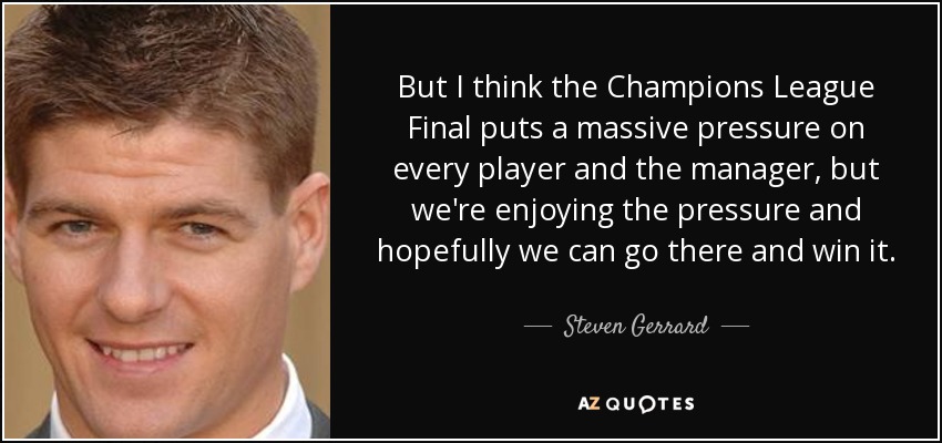 But I think the Champions League Final puts a massive pressure on every player and the manager, but we're enjoying the pressure and hopefully we can go there and win it. - Steven Gerrard