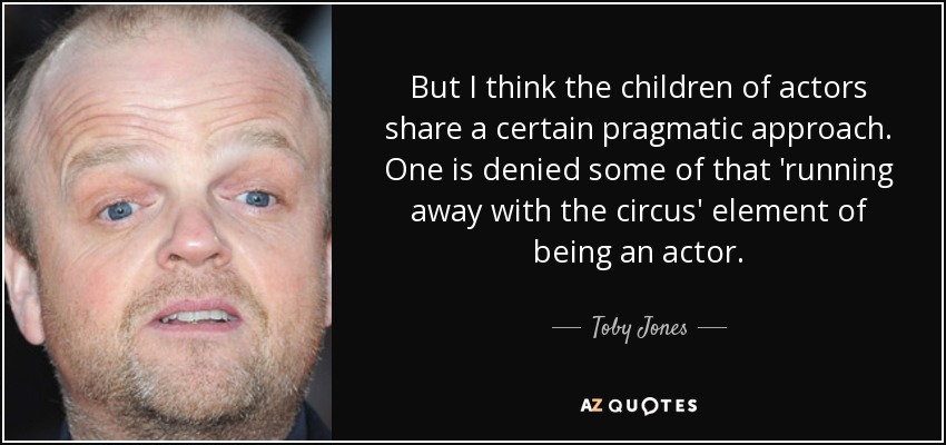 But I think the children of actors share a certain pragmatic approach. One is denied some of that 'running away with the circus' element of being an actor. - Toby Jones