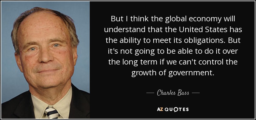 But I think the global economy will understand that the United States has the ability to meet its obligations. But it's not going to be able to do it over the long term if we can't control the growth of government. - Charles Bass