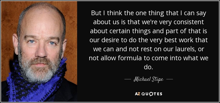 But I think the one thing that I can say about us is that we're very consistent about certain things and part of that is our desire to do the very best work that we can and not rest on our laurels, or not allow formula to come into what we do. - Michael Stipe