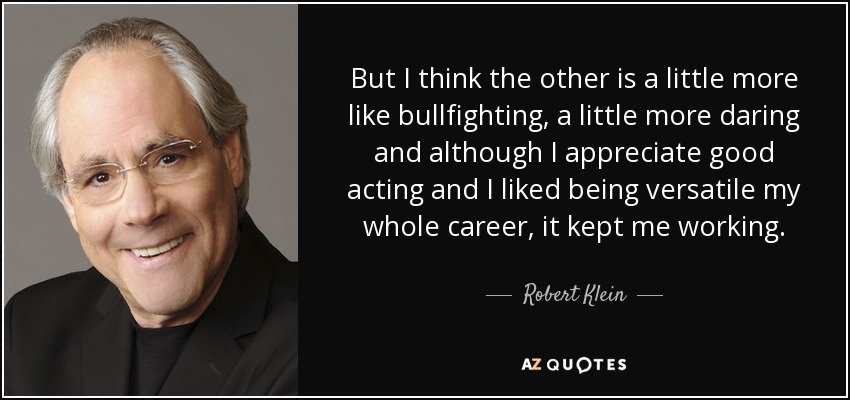 But I think the other is a little more like bullfighting, a little more daring and although I appreciate good acting and I liked being versatile my whole career, it kept me working. - Robert Klein