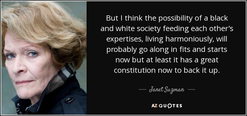 But I think the possibility of a black and white society feeding each other's expertises, living harmoniously, will probably go along in fits and starts now but at least it has a great constitution now to back it up. - Janet Suzman