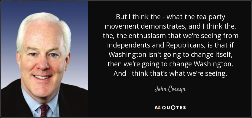But I think the - what the tea party movement demonstrates, and I think the, the, the enthusiasm that we're seeing from independents and Republicans, is that if Washington isn't going to change itself, then we're going to change Washington. And I think that's what we're seeing. - John Cornyn
