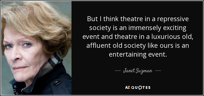 But I think theatre in a repressive society is an immensely exciting event and theatre in a luxurious old, affluent old society like ours is an entertaining event. - Janet Suzman