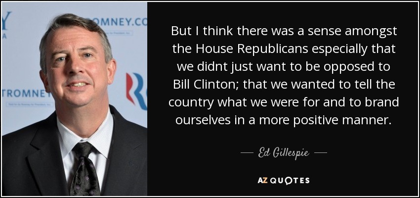 But I think there was a sense amongst the House Republicans especially that we didnt just want to be opposed to Bill Clinton; that we wanted to tell the country what we were for and to brand ourselves in a more positive manner. - Ed Gillespie