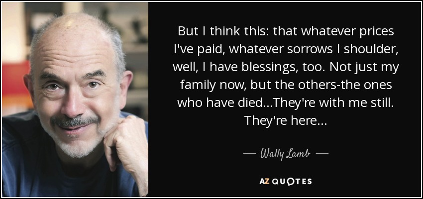 But I think this: that whatever prices I've paid, whatever sorrows I shoulder, well, I have blessings, too. Not just my family now, but the others-the ones who have died...They're with me still. They're here... - Wally Lamb