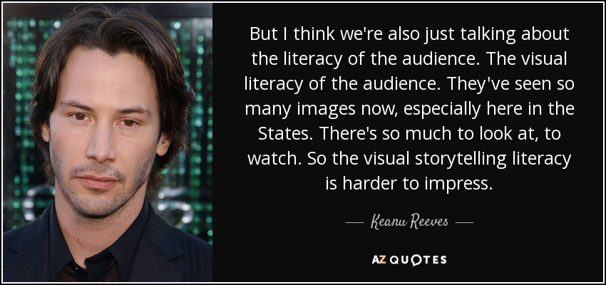 But I think we're also just talking about the literacy of the audience. The visual literacy of the audience. They've seen so many images now, especially here in the States. There's so much to look at, to watch. So the visual storytelling literacy is harder to impress. - Keanu Reeves