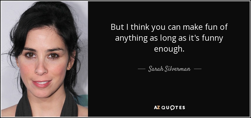 But I think you can make fun of anything as long as it's funny enough. - Sarah Silverman