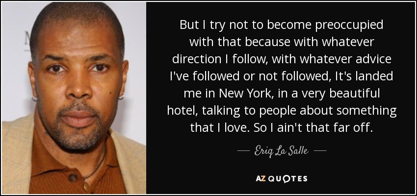 But I try not to become preoccupied with that because with whatever direction I follow, with whatever advice I've followed or not followed, It's landed me in New York, in a very beautiful hotel, talking to people about something that I love. So I ain't that far off. - Eriq La Salle