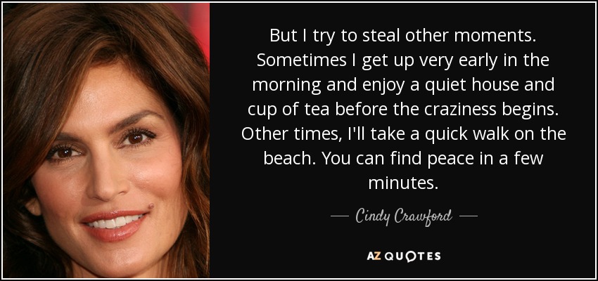 But I try to steal other moments. Sometimes I get up very early in the morning and enjoy a quiet house and cup of tea before the craziness begins. Other times, I'll take a quick walk on the beach. You can find peace in a few minutes. - Cindy Crawford