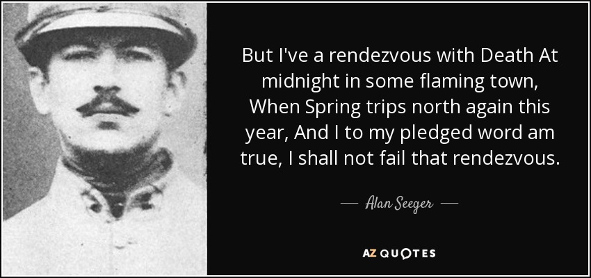 But I've a rendezvous with Death At midnight in some flaming town, When Spring trips north again this year, And I to my pledged word am true, I shall not fail that rendezvous. - Alan Seeger