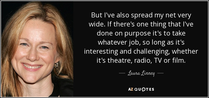 But I've also spread my net very wide. If there's one thing that I've done on purpose it's to take whatever job, so long as it's interesting and challenging, whether it's theatre, radio, TV or film. - Laura Linney