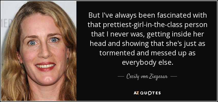 But I've always been fascinated with that prettiest-girl-in-the-class person that I never was, getting inside her head and showing that she's just as tormented and messed up as everybody else. - Cecily von Ziegesar