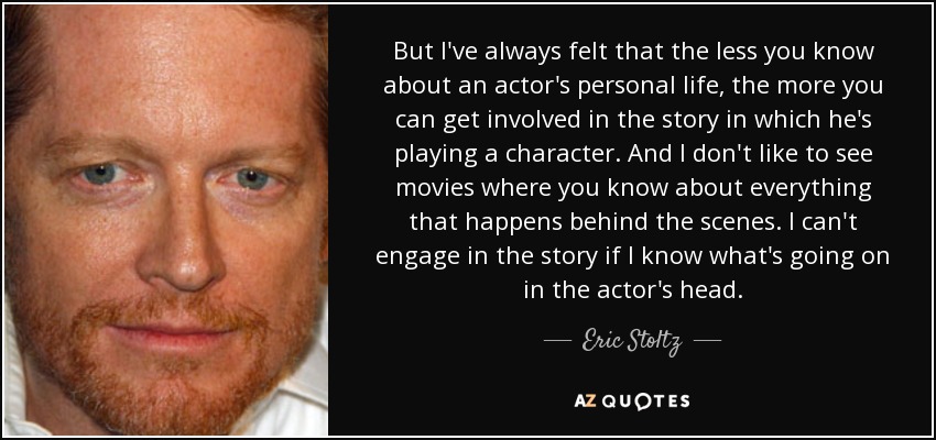 But I've always felt that the less you know about an actor's personal life, the more you can get involved in the story in which he's playing a character. And I don't like to see movies where you know about everything that happens behind the scenes. I can't engage in the story if I know what's going on in the actor's head. - Eric Stoltz