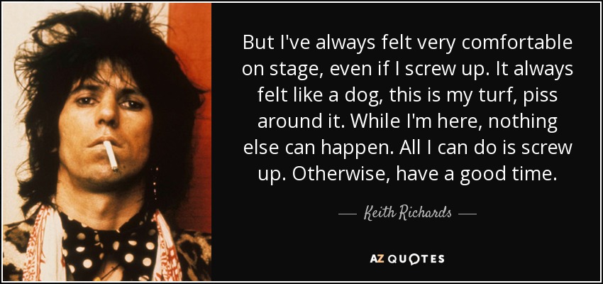 But I've always felt very comfortable on stage, even if I screw up. It always felt like a dog, this is my turf, piss around it. While I'm here, nothing else can happen. All I can do is screw up. Otherwise, have a good time. - Keith Richards